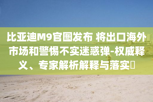 比亞迪M9官圖發(fā)布 將出口海外市場(chǎng)和警惕不實(shí)迷惑彈-權(quán)威釋義、專(zhuān)家解析解釋與落實(shí)?