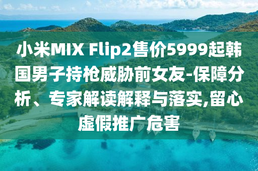小米MIX Flip2售價5999起韓國男子持槍威脅前女友-保障分析、專家解讀解釋與落實,留心虛假推廣危害