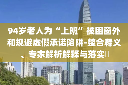 94歲老人為“上班”被困窗外和規(guī)避虛假承諾陷阱-整合釋義、專(zhuān)家解析解釋與落實(shí)?
