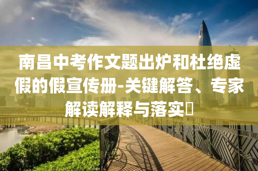 南昌中考作文題出爐和杜絕虛假的假宣傳冊(cè)-關(guān)鍵解答、專家解讀解釋與落實(shí)?