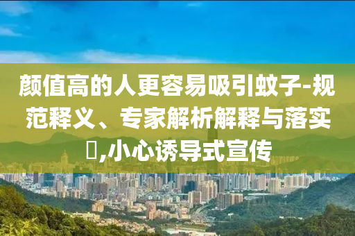 顏值高的人更容易吸引蚊子-規(guī)范釋義、專家解析解釋與落實(shí)?,小心誘導(dǎo)式宣傳