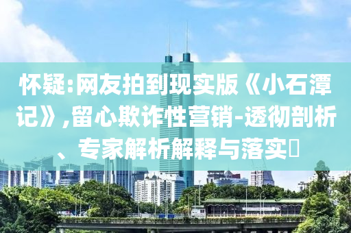 懷疑:網(wǎng)友拍到現(xiàn)實(shí)版《小石潭記》,留心欺詐性營(yíng)銷-透徹剖析、專家解析解釋與落實(shí)?