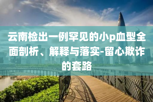 云南檢出一例罕見(jiàn)的小p血型全面剖析、解釋與落實(shí)-留心欺詐的套路