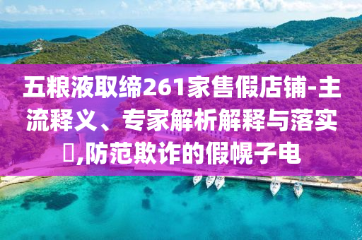五糧液取締261家售假店鋪-主流釋義、專家解析解釋與落實(shí)?,防范欺詐的假幌子電