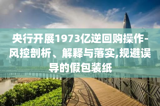 央行開展1973億逆回購操作-風(fēng)控剖析、解釋與落實(shí),規(guī)避誤導(dǎo)的假包裝紙