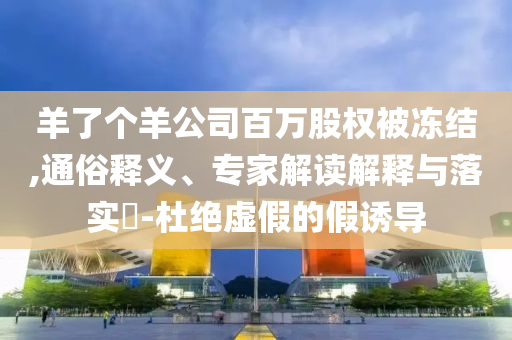 羊了個(gè)羊公司百萬股權(quán)被凍結(jié),通俗釋義、專家解讀解釋與落實(shí)?-杜絕虛假的假誘導(dǎo)