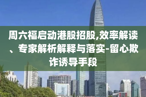 周六福啟動(dòng)港股招股,效率解讀、專家解析解釋與落實(shí)-留心欺詐誘導(dǎo)手段