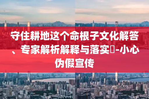 守住耕地這個(gè)命根子文化解答、專家解析解釋與落實(shí)?-小心偽假宣傳