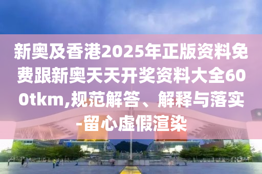 新奧及香港2025年正版資料免費跟新奧天天開獎資料大全600tkm,規(guī)范解答、解釋與落實-留心虛假渲染