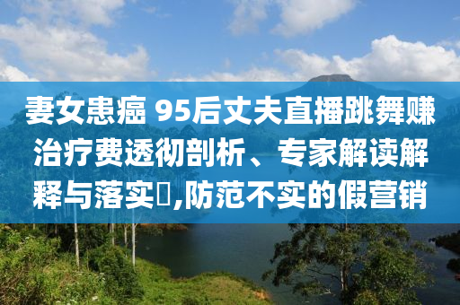 妻女患癌 95后丈夫直播跳舞賺治療費(fèi)透徹剖析、專家解讀解釋與落實(shí)?,防范不實(shí)的假營銷