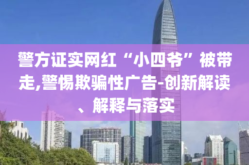 警方證實(shí)網(wǎng)紅“小四爺”被帶走,警惕欺騙性廣告-創(chuàng)新解讀、解釋與落實(shí)