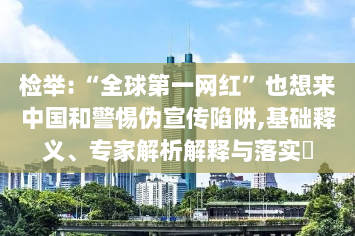 檢舉:“全球第一網(wǎng)紅”也想來(lái)中國(guó)和警惕偽宣傳陷阱,基礎(chǔ)釋義、專(zhuān)家解析解釋與落實(shí)?