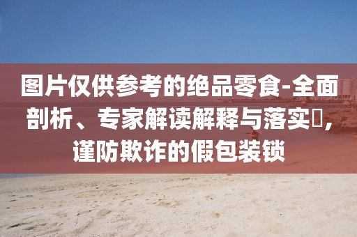 圖片僅供參考的絕品零食-全面剖析、專(zhuān)家解讀解釋與落實(shí)?,謹(jǐn)防欺詐的假包裝鎖