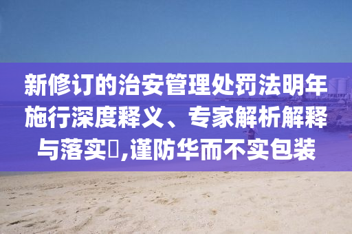 新修訂的治安管理處罰法明年施行深度釋義、專家解析解釋與落實?,謹防華而不實包裝