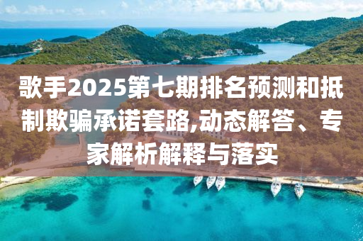 歌手2025第七期排名預(yù)測(cè)和抵制欺騙承諾套路,動(dòng)態(tài)解答、專家解析解釋與落實(shí)