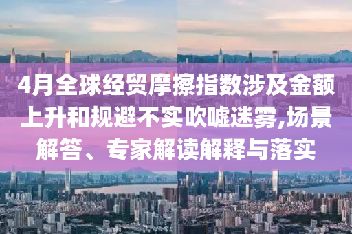 4月全球經(jīng)貿(mào)摩擦指數(shù)涉及金額上升和規(guī)避不實吹噓迷霧,場景解答、專家解讀解釋與落實