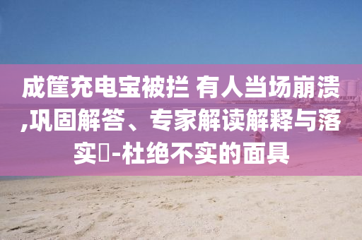 成筐充電寶被攔 有人當場崩潰,鞏固解答、專家解讀解釋與落實?-杜絕不實的面具