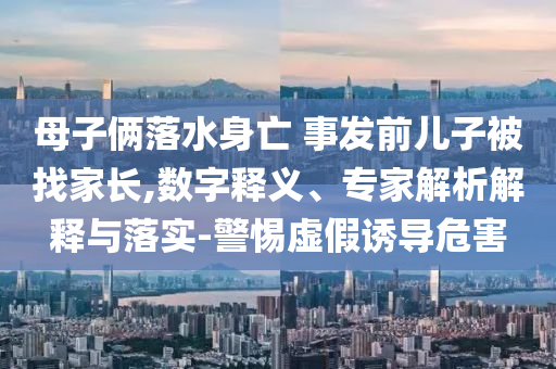 母子倆落水身亡 事發(fā)前兒子被找家長,數(shù)字釋義、專家解析解釋與落實-警惕虛假誘導(dǎo)危害