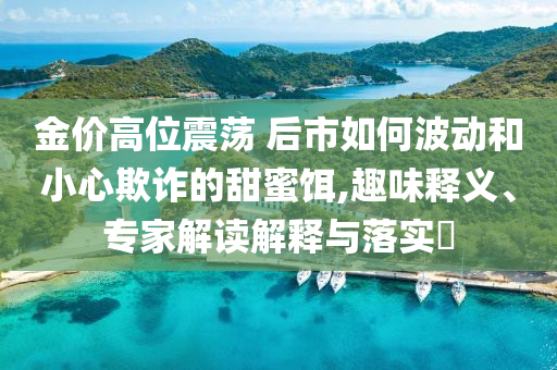 金價高位震蕩 后市如何波動和小心欺詐的甜蜜餌,趣味釋義、專家解讀解釋與落實?