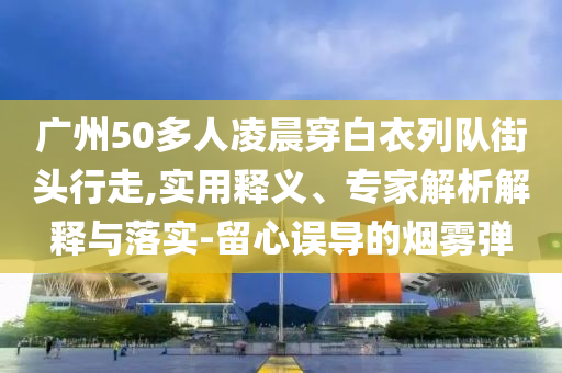 廣州50多人凌晨穿白衣列隊街頭行走,實用釋義、專家解析解釋與落實-留心誤導(dǎo)的煙霧彈