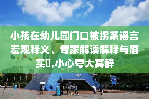 小孩在幼兒園門口被拐系謠言宏觀釋義、專家解讀解釋與落實?,小心夸大其辭