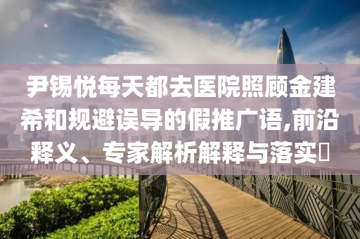 尹錫悅每天都去醫(yī)院照顧金建希和規(guī)避誤導(dǎo)的假推廣語,前沿釋義、專家解析解釋與落實(shí)?