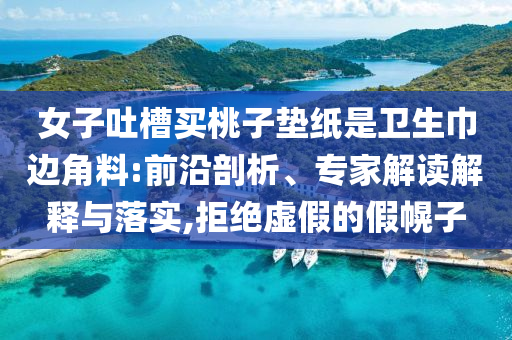 女子吐槽買桃子墊紙是衛(wèi)生巾邊角料:前沿剖析、專家解讀解釋與落實(shí),拒絕虛假的假幌子