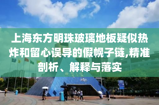 上海東方明珠玻璃地板疑似熱炸和留心誤導的假幌子鏈,精準剖析、解釋與落實
