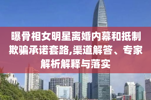 曝骨相女明星離婚內幕和抵制欺騙承諾套路,渠道解答、專家解析解釋與落實