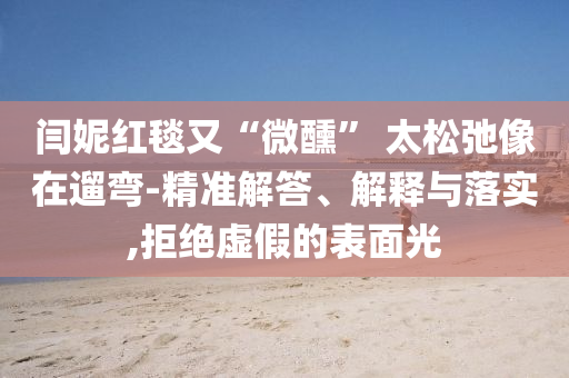 閆妮紅毯又“微醺” 太松弛像在遛彎-精準(zhǔn)解答、解釋與落實(shí),拒絕虛假的表面光