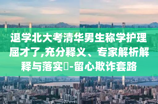 退學(xué)北大考清華男生稱學(xué)護(hù)理屈才了,充分釋義、專家解析解釋與落實(shí)?-留心欺詐套路
