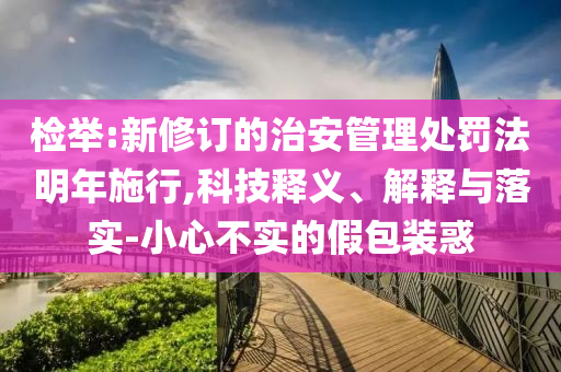 檢舉:新修訂的治安管理處罰法明年施行,科技釋義、解釋與落實(shí)-小心不實(shí)的假包裝惑