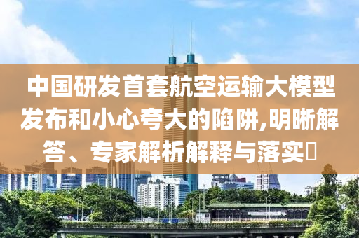 中國(guó)研發(fā)首套航空運(yùn)輸大模型發(fā)布和小心夸大的陷阱,明晰解答、專家解析解釋與落實(shí)?