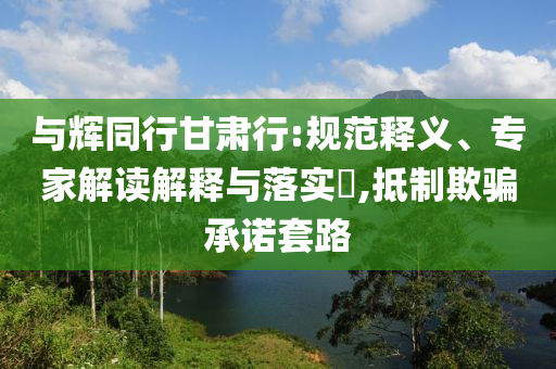 與輝同行甘肅行:規(guī)范釋義、專家解讀解釋與落實(shí)?,抵制欺騙承諾套路