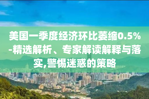 美國一季度經(jīng)濟(jì)環(huán)比萎縮0.5%-精選解析、專家解讀解釋與落實,警惕迷惑的策略