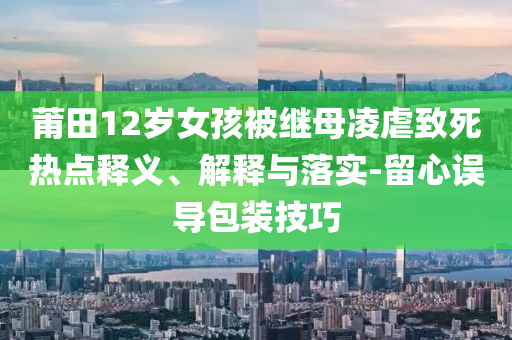 莆田12歲女孩被繼母凌虐致死熱點釋義、解釋與落實-留心誤導(dǎo)包裝技巧