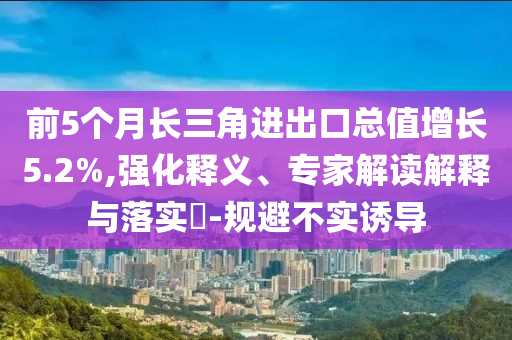 前5個(gè)月長(zhǎng)三角進(jìn)出口總值增長(zhǎng)5.2%,強(qiáng)化釋義、專(zhuān)家解讀解釋與落實(shí)?-規(guī)避不實(shí)誘導(dǎo)
