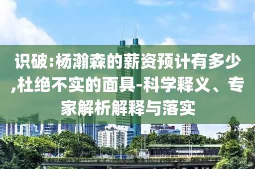 識(shí)破:楊瀚森的薪資預(yù)計(jì)有多少,杜絕不實(shí)的面具-科學(xué)釋義、專(zhuān)家解析解釋與落實(shí)