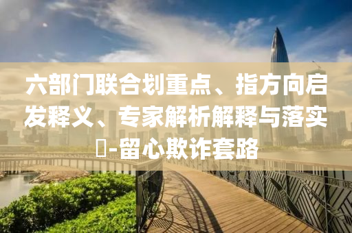 六部門(mén)聯(lián)合劃重點(diǎn)、指方向啟發(fā)釋義、專(zhuān)家解析解釋與落實(shí)?-留心欺詐套路