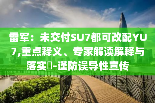 雷軍：未交付SU7都可改配YU7,重點(diǎn)釋義、專(zhuān)家解讀解釋與落實(shí)?-謹(jǐn)防誤導(dǎo)性宣傳