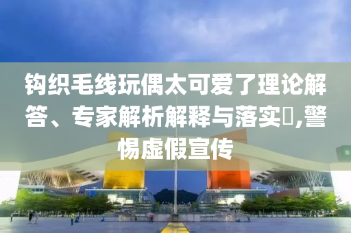 鉤織毛線玩偶太可愛(ài)了理論解答、專(zhuān)家解析解釋與落實(shí)?,警惕虛假宣傳