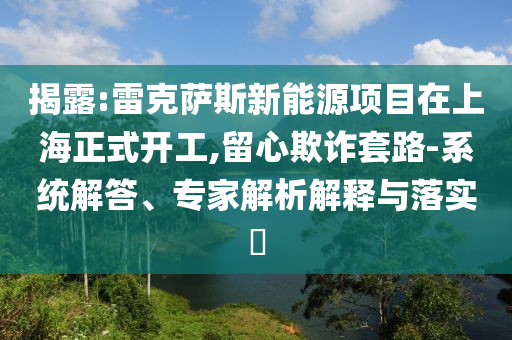 揭露:雷克薩斯新能源項(xiàng)目在上海正式開(kāi)工,留心欺詐套路-系統(tǒng)解答、專(zhuān)家解析解釋與落實(shí)?
