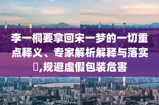 李一桐要拿回宋一夢的一切重點(diǎn)釋義、專家解析解釋與落實(shí)?,規(guī)避虛假包裝危害