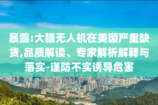 暴露:大疆無人機(jī)在美國嚴(yán)重缺貨,品質(zhì)解讀、專家解析解釋與落實(shí)-謹(jǐn)防不實(shí)誘導(dǎo)危害