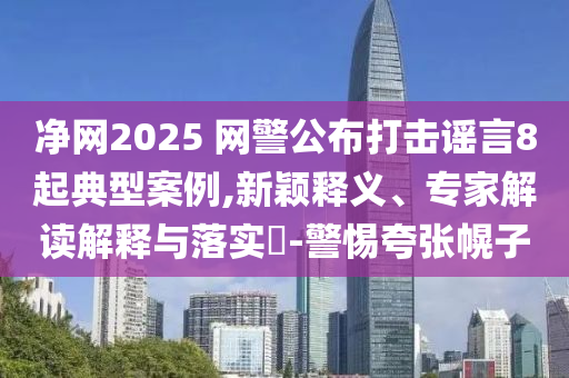 凈網2025 網警公布打擊謠言8起典型案例,新穎釋義、專家解讀解釋與落實?-警惕夸張幌子