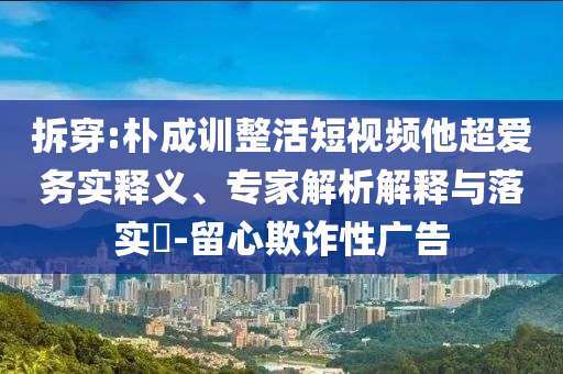 拆穿:樸成訓整活短視頻他超愛務實釋義、專家解析解釋與落實?-留心欺詐性廣告