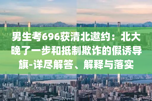 男生考696獲清北邀約：北大晚了一步和抵制欺詐的假誘導旗-詳盡解答、解釋與落實