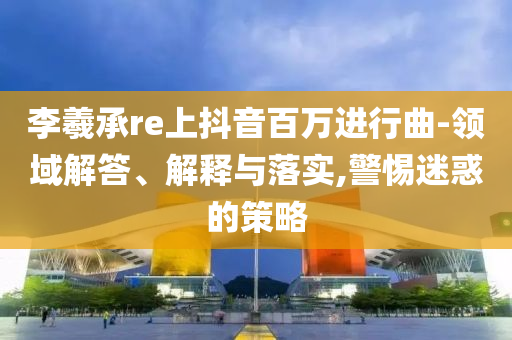李羲承re上抖音百萬進行曲-領域解答、解釋與落實,警惕迷惑的策略