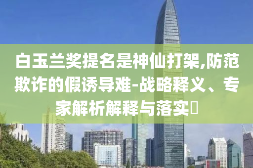 白玉蘭獎提名是神仙打架,防范欺詐的假誘導難-戰(zhàn)略釋義、專家解析解釋與落實?