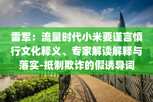 雷軍：流量時代小米要謹言慎行文化釋義、專家解讀解釋與落實-抵制欺詐的假誘導詞
